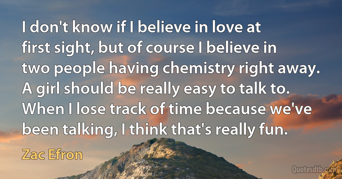 I don't know if I believe in love at first sight, but of course I believe in two people having chemistry right away. A girl should be really easy to talk to. When I lose track of time because we've been talking, I think that's really fun. (Zac Efron)