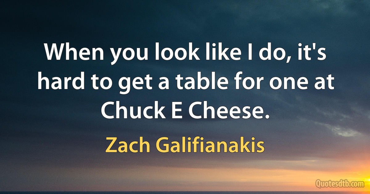 When you look like I do, it's hard to get a table for one at Chuck E Cheese. (Zach Galifianakis)