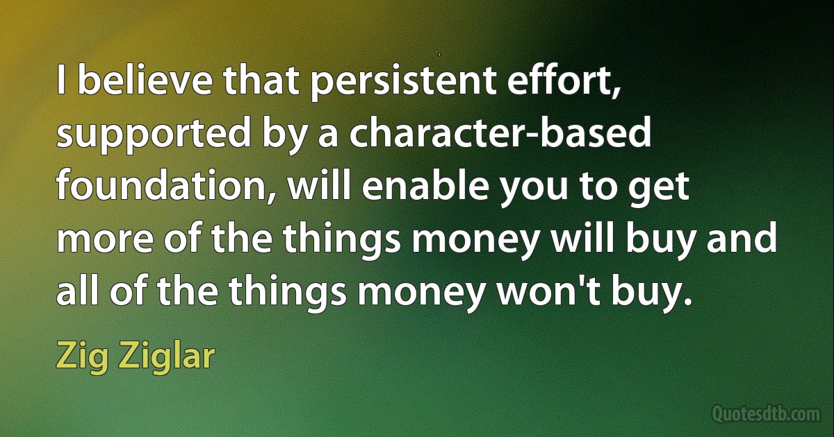 I believe that persistent effort, supported by a character-based foundation, will enable you to get more of the things money will buy and all of the things money won't buy. (Zig Ziglar)