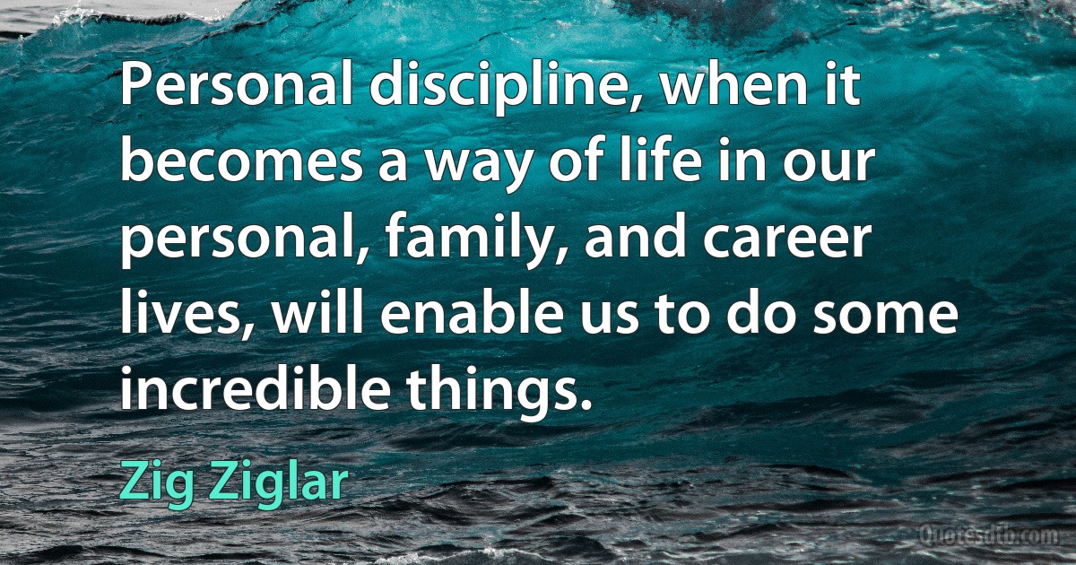 Personal discipline, when it becomes a way of life in our personal, family, and career lives, will enable us to do some incredible things. (Zig Ziglar)