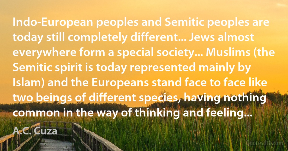 Indo-European peoples and Semitic peoples are today still completely different... Jews almost everywhere form a special society... Muslims (the Semitic spirit is today represented mainly by Islam) and the Europeans stand face to face like two beings of different species, having nothing common in the way of thinking and feeling... (A.C. Cuza)