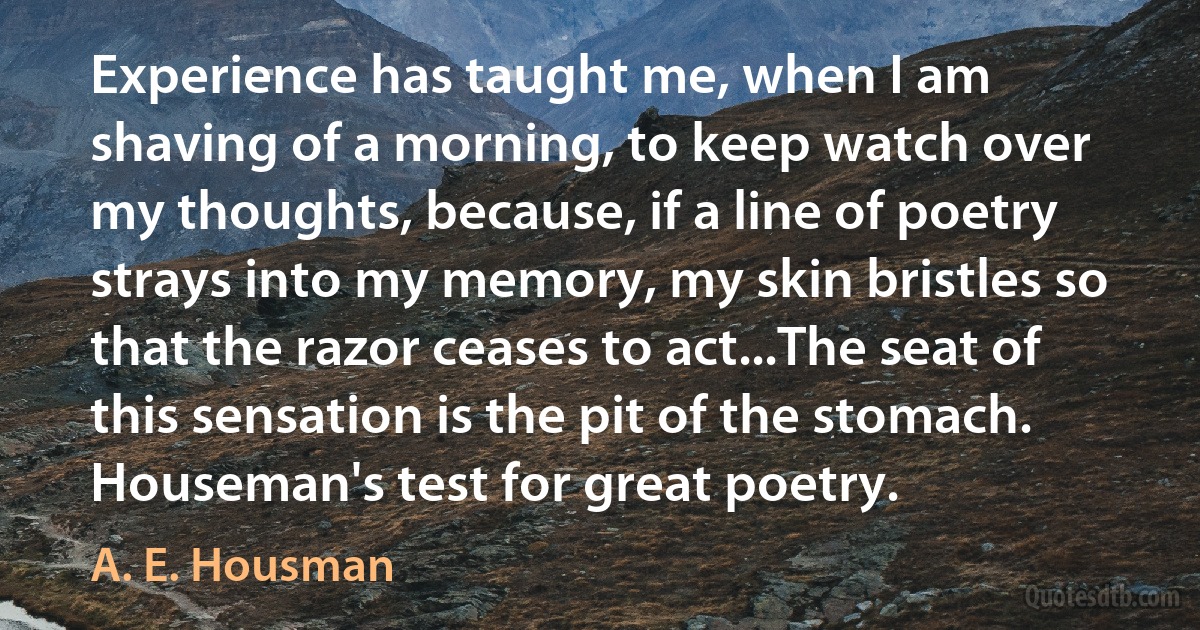 Experience has taught me, when I am shaving of a morning, to keep watch over my thoughts, because, if a line of poetry strays into my memory, my skin bristles so that the razor ceases to act...The seat of this sensation is the pit of the stomach. Houseman's test for great poetry. (A. E. Housman)