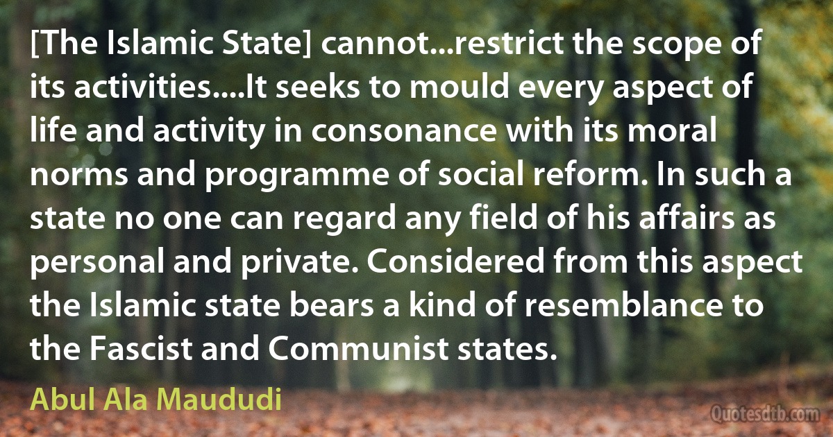 [The Islamic State] cannot...restrict the scope of its activities....It seeks to mould every aspect of life and activity in consonance with its moral norms and programme of social reform. In such a state no one can regard any field of his affairs as personal and private. Considered from this aspect the Islamic state bears a kind of resemblance to the Fascist and Communist states. (Abul Ala Maududi)