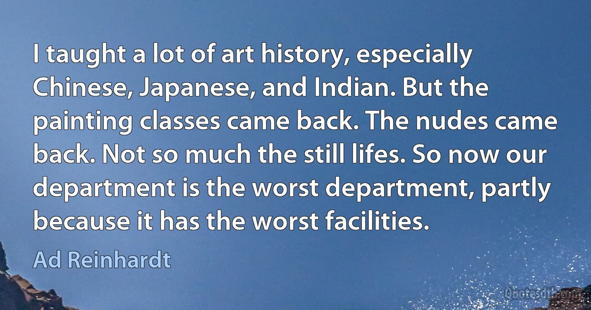 I taught a lot of art history, especially Chinese, Japanese, and Indian. But the painting classes came back. The nudes came back. Not so much the still lifes. So now our department is the worst department, partly because it has the worst facilities. (Ad Reinhardt)