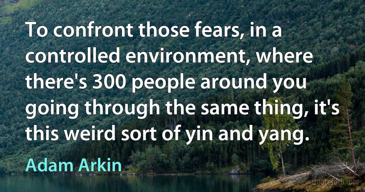 To confront those fears, in a controlled environment, where there's 300 people around you going through the same thing, it's this weird sort of yin and yang. (Adam Arkin)