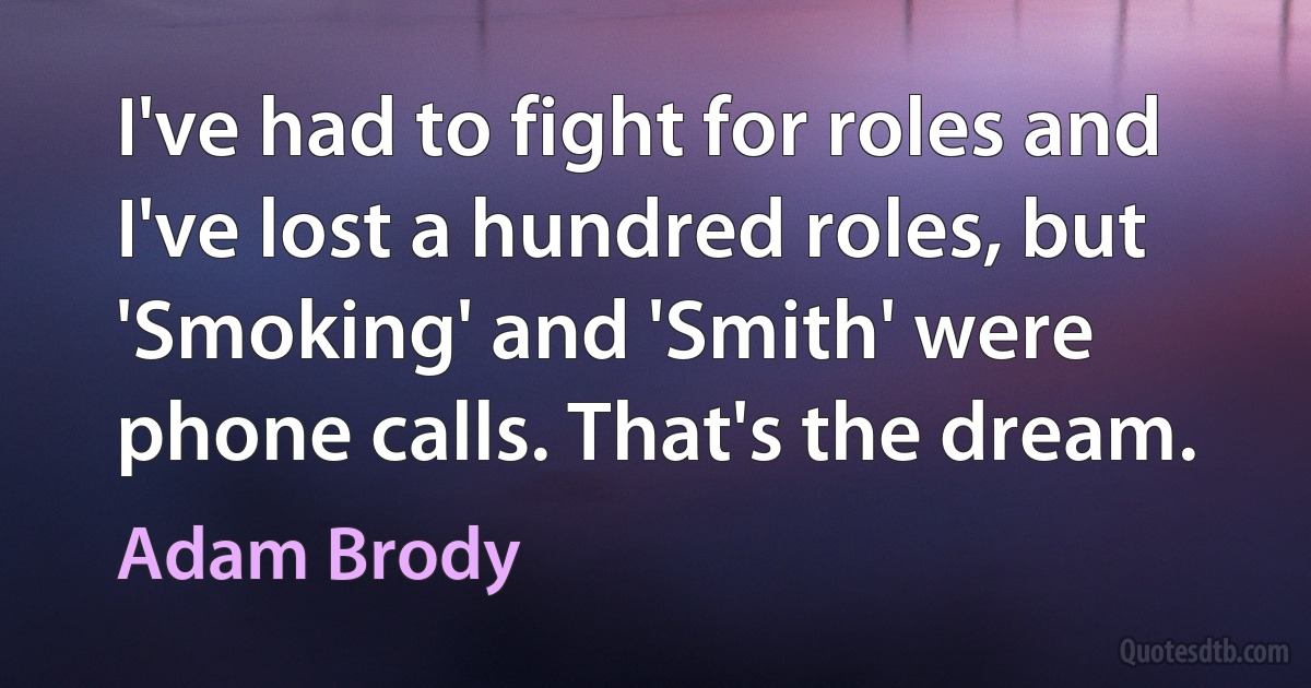 I've had to fight for roles and I've lost a hundred roles, but 'Smoking' and 'Smith' were phone calls. That's the dream. (Adam Brody)