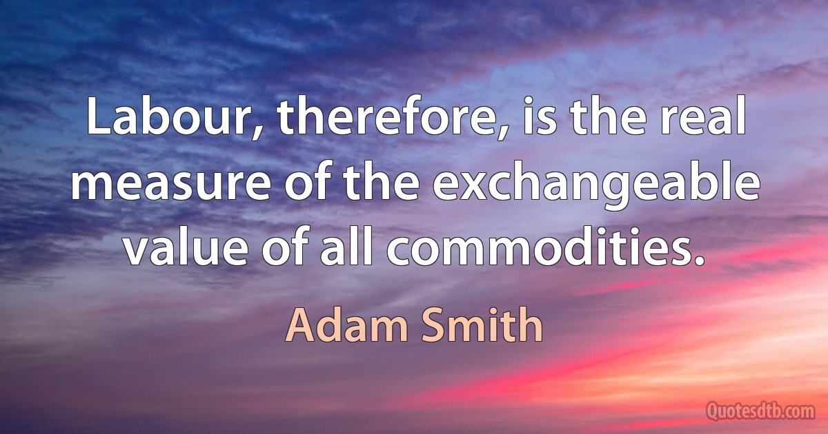 Labour, therefore, is the real measure of the exchangeable value of all commodities. (Adam Smith)