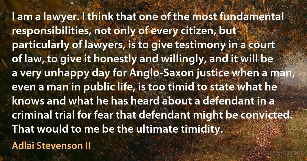 I am a lawyer. I think that one of the most fundamental responsibilities, not only of every citizen, but particularly of lawyers, is to give testimony in a court of law, to give it honestly and willingly, and it will be a very unhappy day for Anglo-Saxon justice when a man, even a man in public life, is too timid to state what he knows and what he has heard about a defendant in a criminal trial for fear that defendant might be convicted. That would to me be the ultimate timidity. (Adlai Stevenson II)