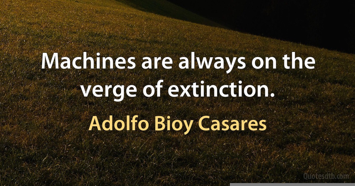 Machines are always on the verge of extinction. (Adolfo Bioy Casares)