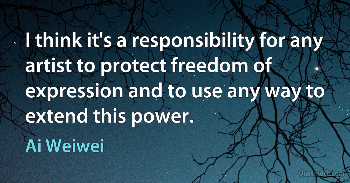 I think it's a responsibility for any artist to protect freedom of expression and to use any way to extend this power. (Ai Weiwei)