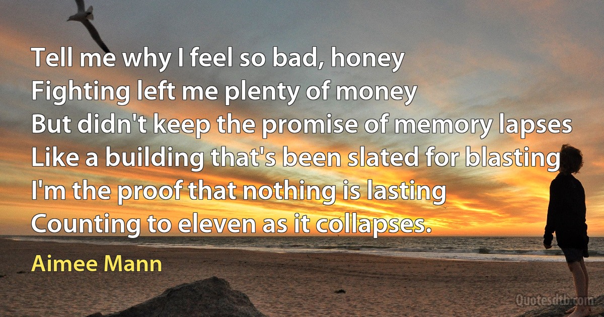 Tell me why I feel so bad, honey
Fighting left me plenty of money
But didn't keep the promise of memory lapses
Like a building that's been slated for blasting
I'm the proof that nothing is lasting
Counting to eleven as it collapses. (Aimee Mann)