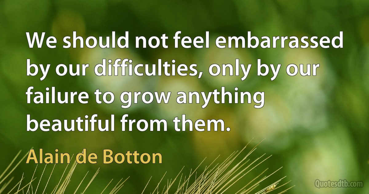 We should not feel embarrassed by our difficulties, only by our failure to grow anything beautiful from them. (Alain de Botton)