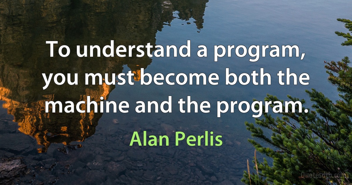 To understand a program, you must become both the machine and the program. (Alan Perlis)