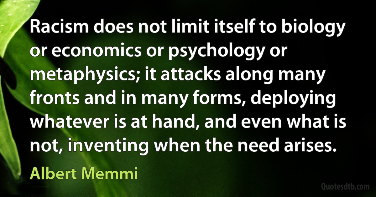 Racism does not limit itself to biology or economics or psychology or metaphysics; it attacks along many fronts and in many forms, deploying whatever is at hand, and even what is not, inventing when the need arises. (Albert Memmi)