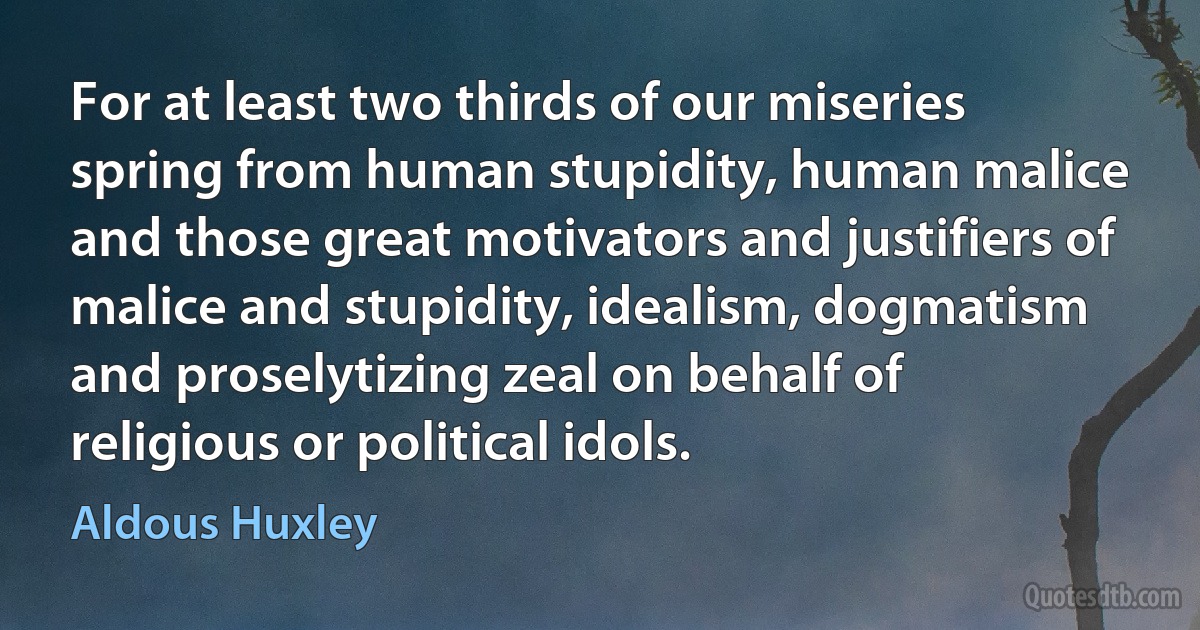 For at least two thirds of our miseries spring from human stupidity, human malice and those great motivators and justifiers of malice and stupidity, idealism, dogmatism and proselytizing zeal on behalf of religious or political idols. (Aldous Huxley)