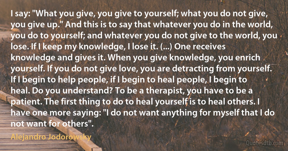 I say: "What you give, you give to yourself; what you do not give, you give up." And this is to say that whatever you do in the world, you do to yourself; and whatever you do not give to the world, you lose. If I keep my knowledge, I lose it. (...) One receives knowledge and gives it. When you give knowledge, you enrich yourself. If you do not give love, you are detracting from yourself. If I begin to help people, if I begin to heal people, I begin to heal. Do you understand? To be a therapist, you have to be a patient. The first thing to do to heal yourself is to heal others. I have one more saying: "I do not want anything for myself that I do not want for others". (Alejandro Jodorowsky)