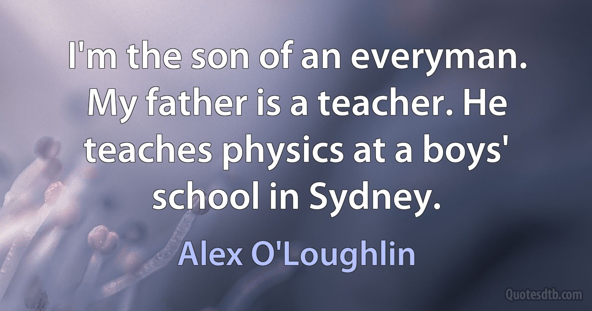 I'm the son of an everyman. My father is a teacher. He teaches physics at a boys' school in Sydney. (Alex O'Loughlin)