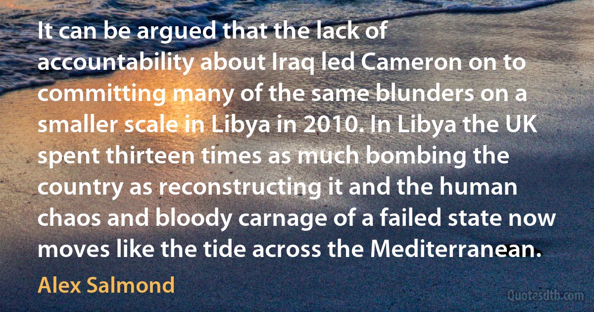 It can be argued that the lack of accountability about Iraq led Cameron on to committing many of the same blunders on a smaller scale in Libya in 2010. In Libya the UK spent thirteen times as much bombing the country as reconstructing it and the human chaos and bloody carnage of a failed state now moves like the tide across the Mediterranean. (Alex Salmond)