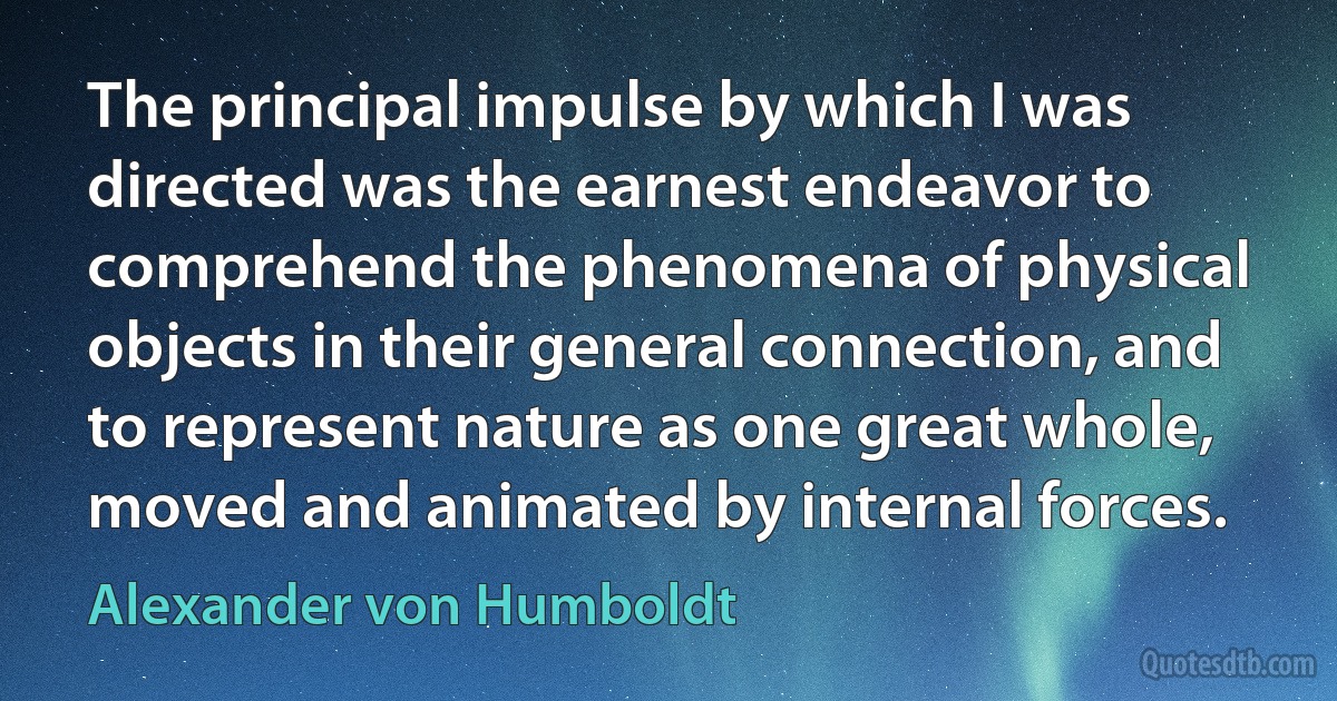 The principal impulse by which I was directed was the earnest endeavor to comprehend the phenomena of physical objects in their general connection, and to represent nature as one great whole, moved and animated by internal forces. (Alexander von Humboldt)