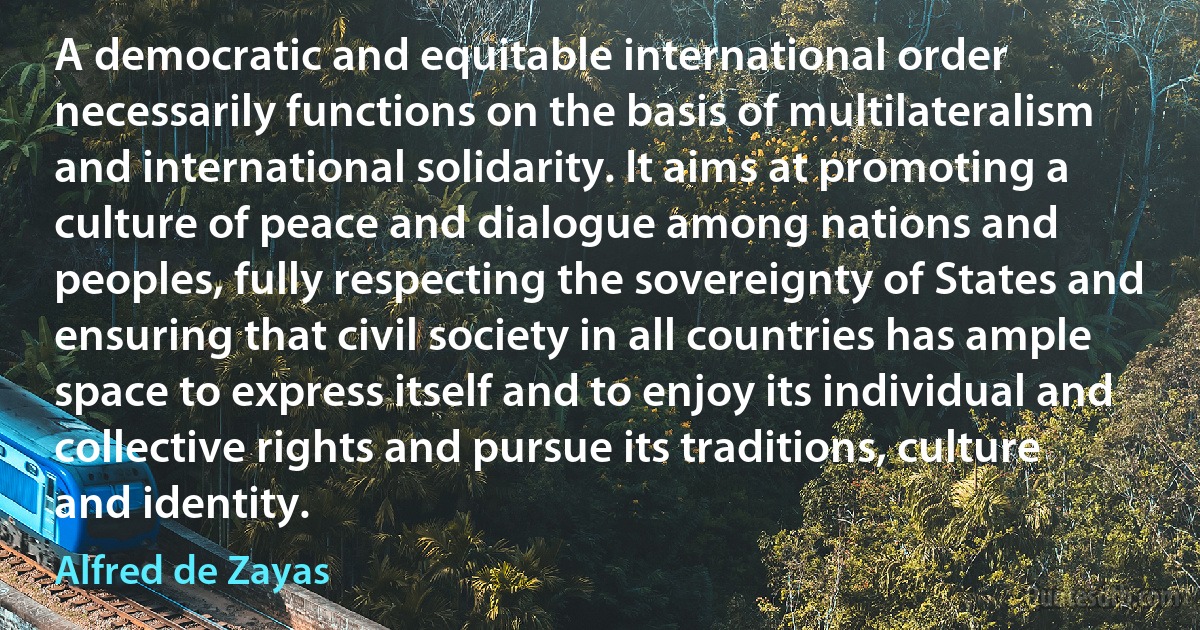 A democratic and equitable international order necessarily functions on the basis of multilateralism and international solidarity. It aims at promoting a culture of peace and dialogue among nations and peoples, fully respecting the sovereignty of States and ensuring that civil society in all countries has ample space to express itself and to enjoy its individual and collective rights and pursue its traditions, culture and identity. (Alfred de Zayas)