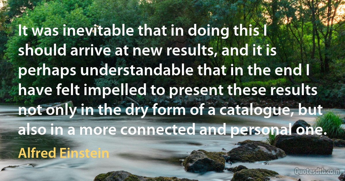 It was inevitable that in doing this I should arrive at new results, and it is perhaps understandable that in the end I have felt impelled to present these results not only in the dry form of a catalogue, but also in a more connected and personal one. (Alfred Einstein)