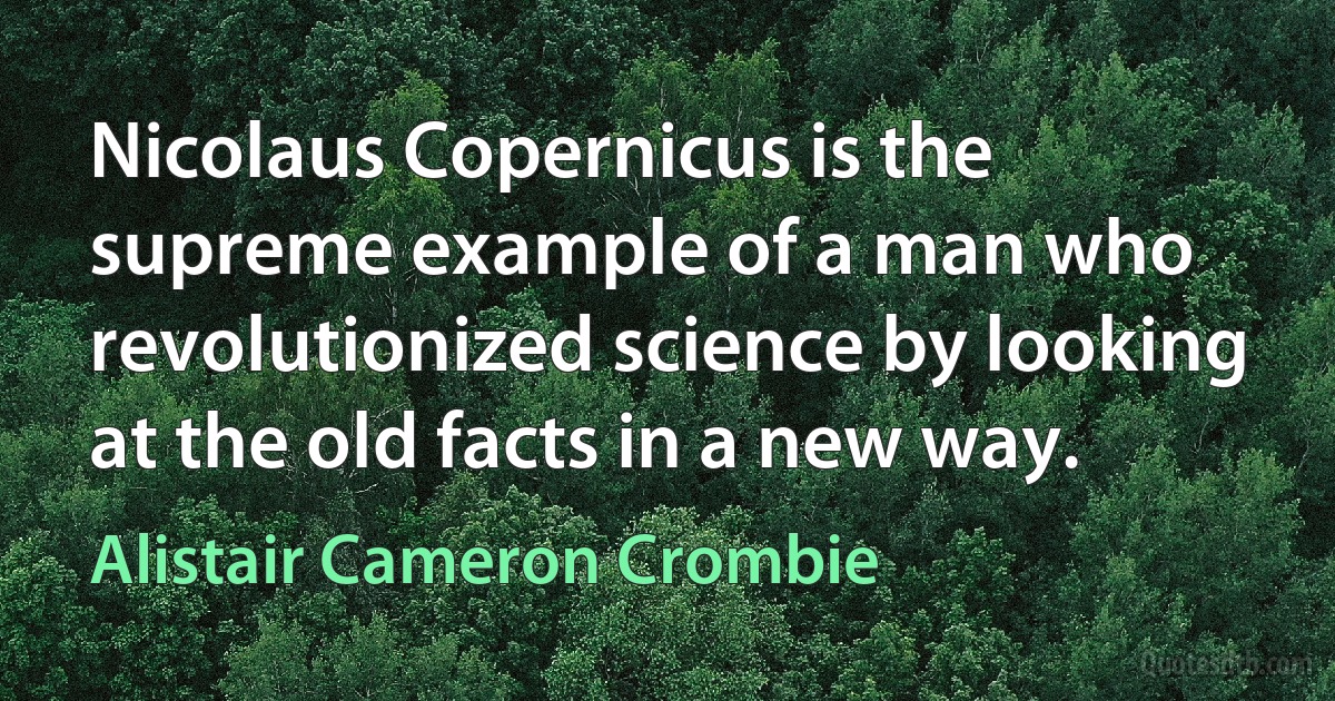 Nicolaus Copernicus is the supreme example of a man who revolutionized science by looking at the old facts in a new way. (Alistair Cameron Crombie)