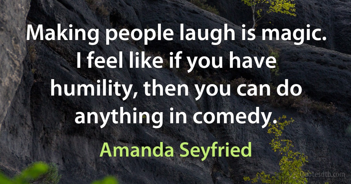 Making people laugh is magic. I feel like if you have humility, then you can do anything in comedy. (Amanda Seyfried)