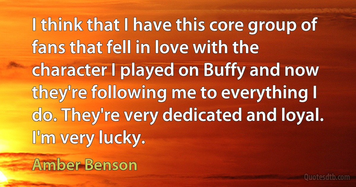 I think that I have this core group of fans that fell in love with the character I played on Buffy and now they're following me to everything I do. They're very dedicated and loyal. I'm very lucky. (Amber Benson)