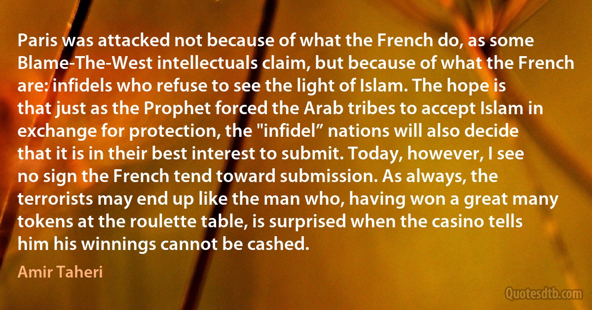 Paris was attacked not because of what the French do, as some Blame-The-West intellectuals claim, but because of what the French are: infidels who refuse to see the light of Islam. The hope is that just as the Prophet forced the Arab tribes to accept Islam in exchange for protection, the "infidel” nations will also decide that it is in their best interest to submit. Today, however, I see no sign the French tend toward submission. As always, the terrorists may end up like the man who, having won a great many tokens at the roulette table, is surprised when the casino tells him his winnings cannot be cashed. (Amir Taheri)