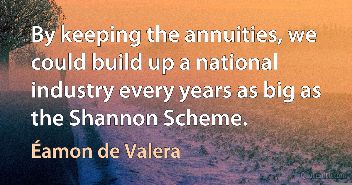 By keeping the annuities, we could build up a national industry every years as big as the Shannon Scheme. (Éamon de Valera)