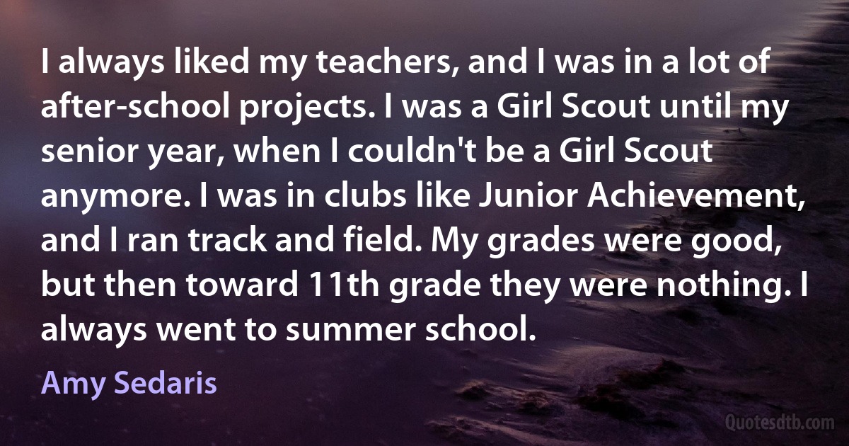 I always liked my teachers, and I was in a lot of after-school projects. I was a Girl Scout until my senior year, when I couldn't be a Girl Scout anymore. I was in clubs like Junior Achievement, and I ran track and field. My grades were good, but then toward 11th grade they were nothing. I always went to summer school. (Amy Sedaris)