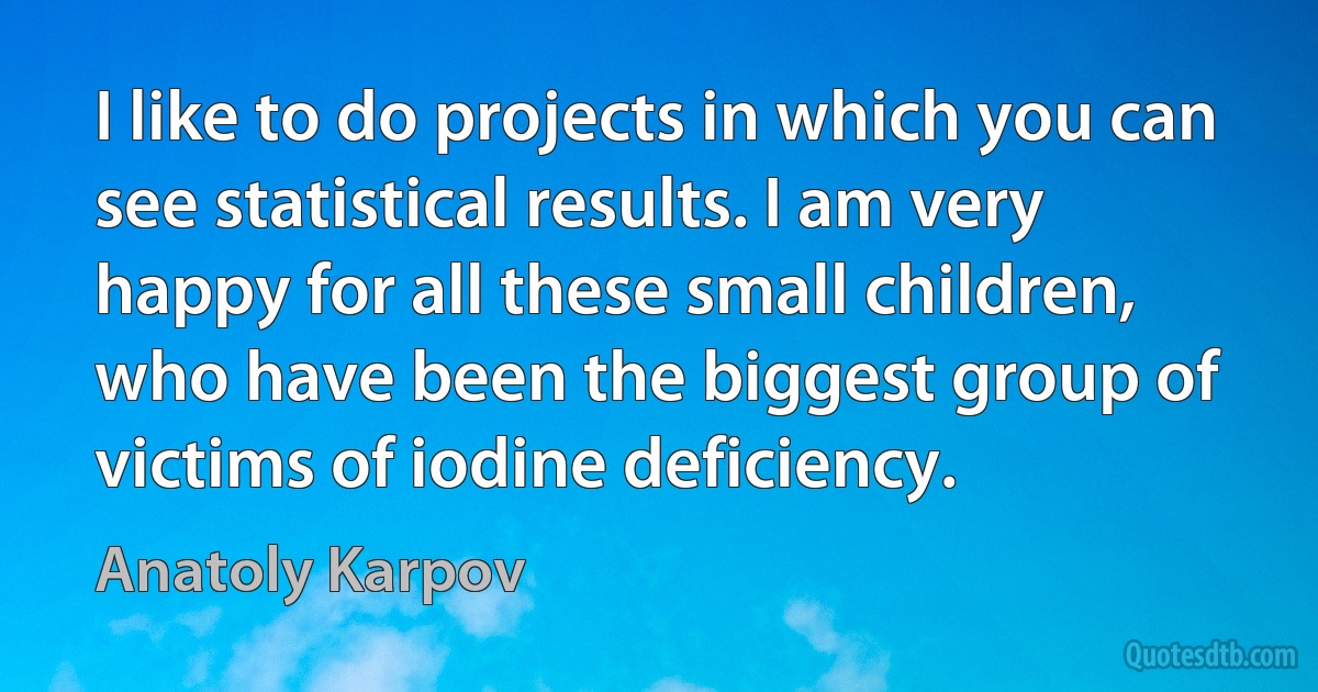 I like to do projects in which you can see statistical results. I am very happy for all these small children, who have been the biggest group of victims of iodine deficiency. (Anatoly Karpov)