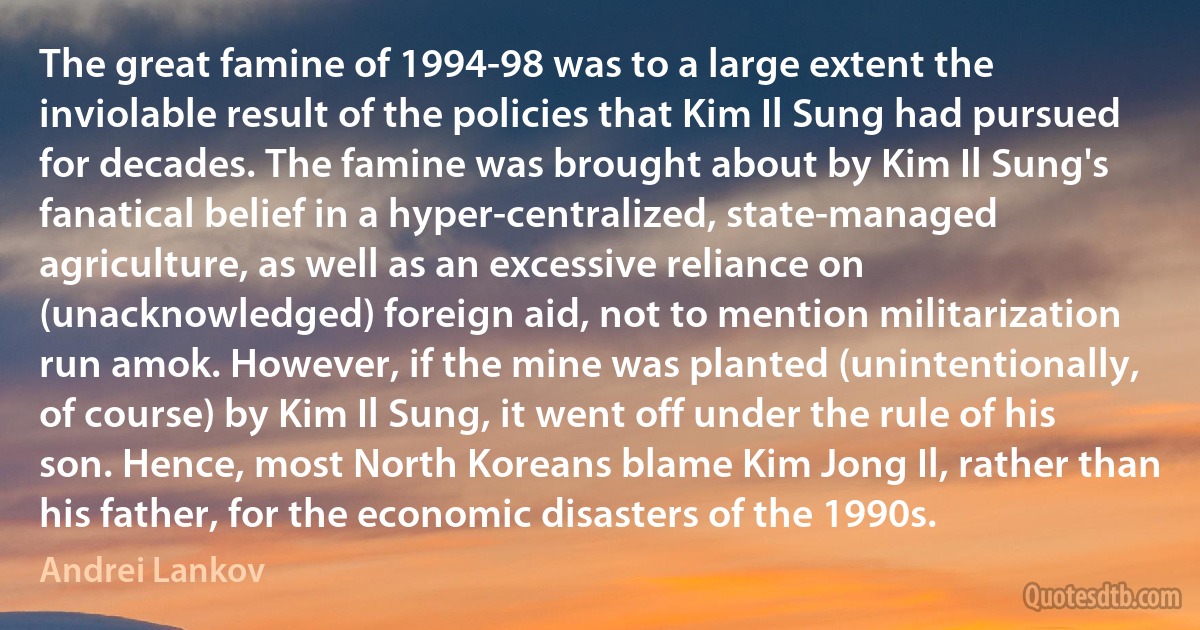 The great famine of 1994-98 was to a large extent the inviolable result of the policies that Kim Il Sung had pursued for decades. The famine was brought about by Kim Il Sung's fanatical belief in a hyper-centralized, state-managed agriculture, as well as an excessive reliance on (unacknowledged) foreign aid, not to mention militarization run amok. However, if the mine was planted (unintentionally, of course) by Kim Il Sung, it went off under the rule of his son. Hence, most North Koreans blame Kim Jong Il, rather than his father, for the economic disasters of the 1990s. (Andrei Lankov)