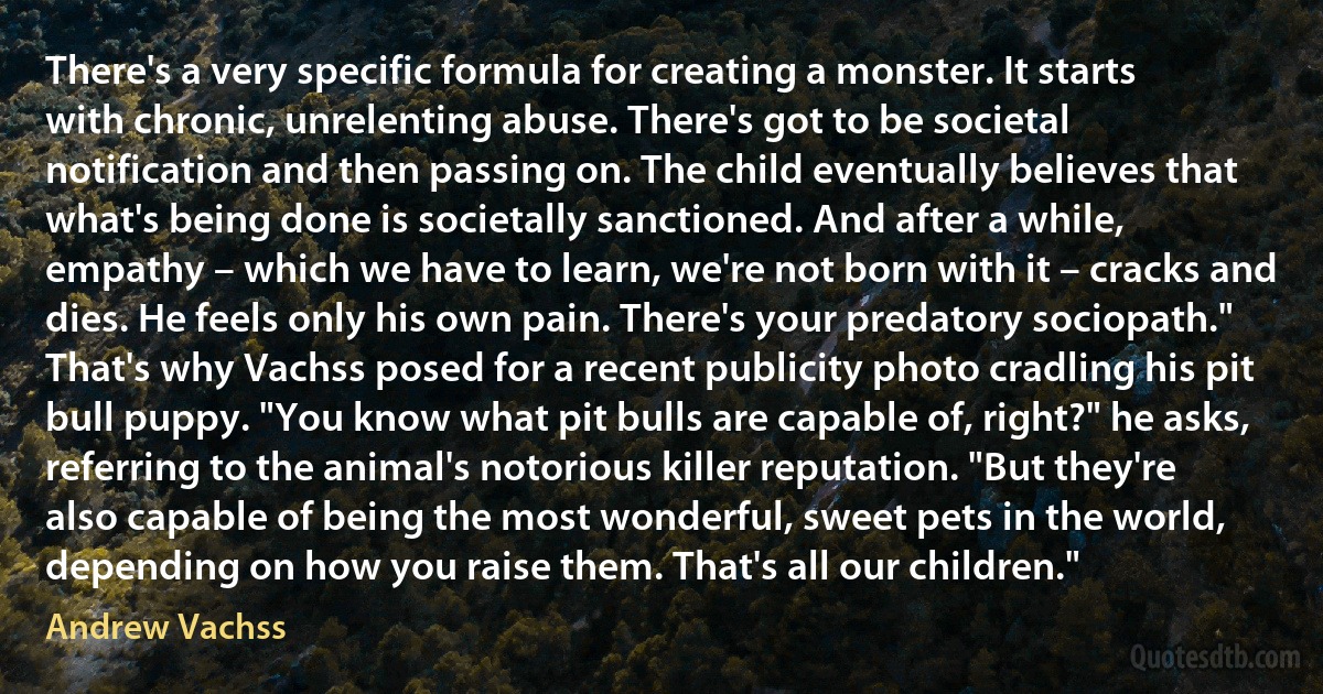 There's a very specific formula for creating a monster. It starts with chronic, unrelenting abuse. There's got to be societal notification and then passing on. The child eventually believes that what's being done is societally sanctioned. And after a while, empathy – which we have to learn, we're not born with it – cracks and dies. He feels only his own pain. There's your predatory sociopath." That's why Vachss posed for a recent publicity photo cradling his pit bull puppy. "You know what pit bulls are capable of, right?" he asks, referring to the animal's notorious killer reputation. "But they're also capable of being the most wonderful, sweet pets in the world, depending on how you raise them. That's all our children." (Andrew Vachss)