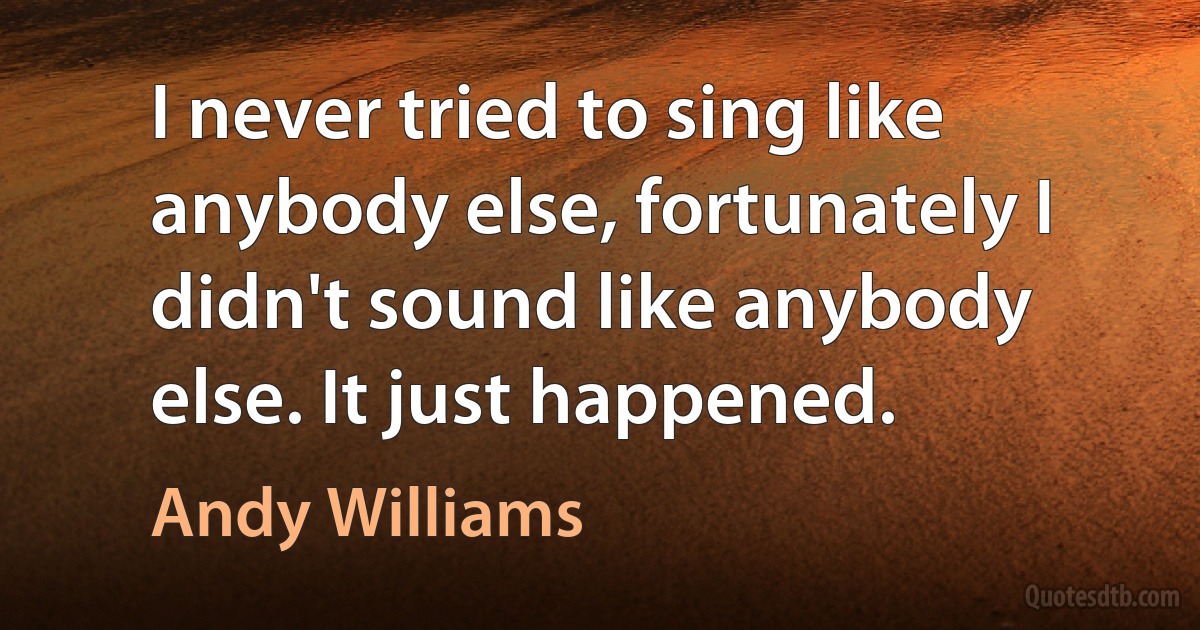 I never tried to sing like anybody else, fortunately I didn't sound like anybody else. It just happened. (Andy Williams)