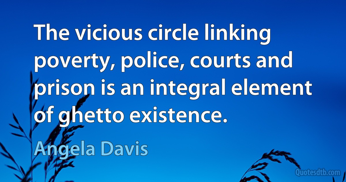 The vicious circle linking poverty, police, courts and prison is an integral element of ghetto existence. (Angela Davis)