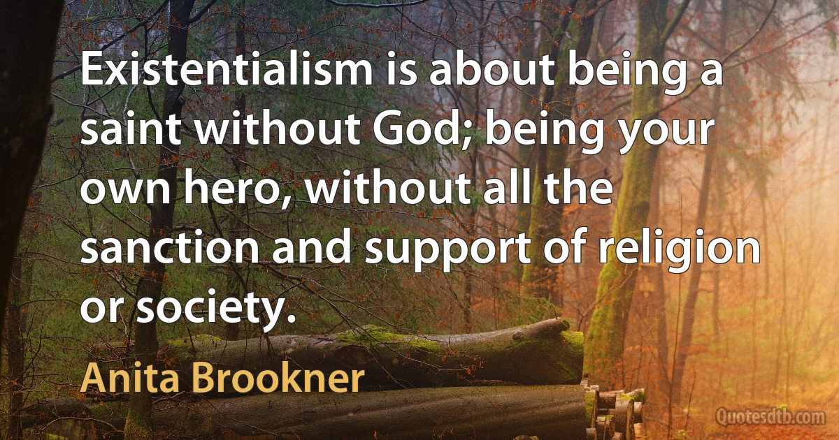 Existentialism is about being a saint without God; being your own hero, without all the sanction and support of religion or society. (Anita Brookner)