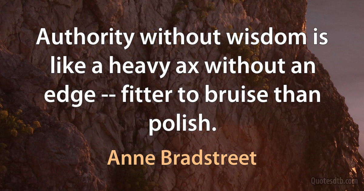 Authority without wisdom is like a heavy ax without an edge -- fitter to bruise than polish. (Anne Bradstreet)