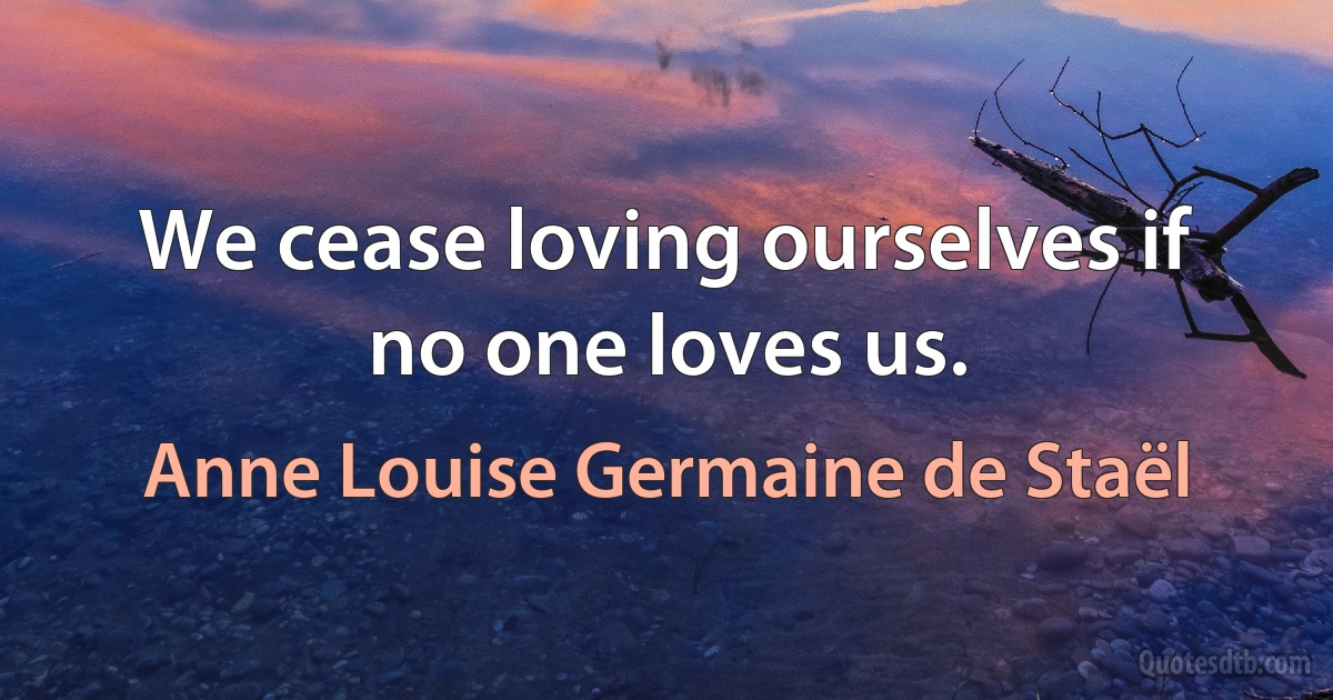 We cease loving ourselves if no one loves us. (Anne Louise Germaine de Staël)