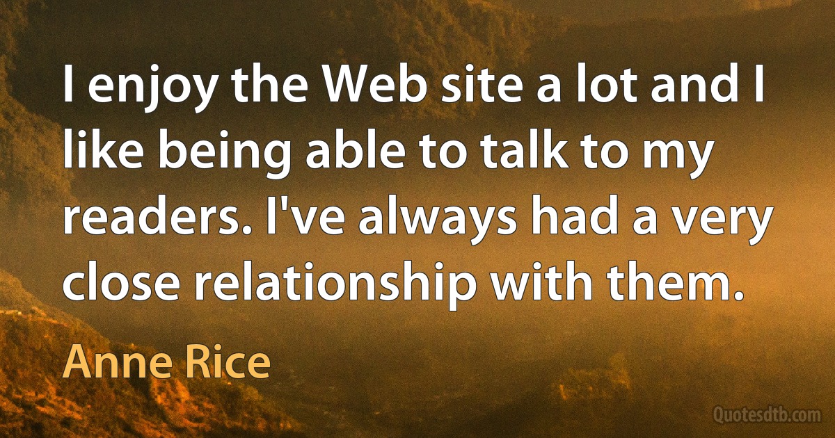 I enjoy the Web site a lot and I like being able to talk to my readers. I've always had a very close relationship with them. (Anne Rice)