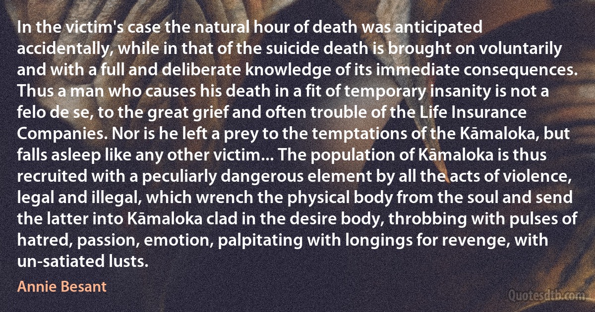 In the victim's case the natural hour of death was anticipated accidentally, while in that of the suicide death is brought on voluntarily and with a full and deliberate knowledge of its immediate consequences. Thus a man who causes his death in a fit of temporary insanity is not a felo de se, to the great grief and often trouble of the Life Insurance Companies. Nor is he left a prey to the temptations of the Kāmaloka, but falls asleep like any other victim... The population of Kāmaloka is thus recruited with a peculiarly dangerous element by all the acts of violence, legal and illegal, which wrench the physical body from the soul and send the latter into Kāmaloka clad in the desire body, throbbing with pulses of hatred, passion, emotion, palpitating with longings for revenge, with un-satiated lusts. (Annie Besant)