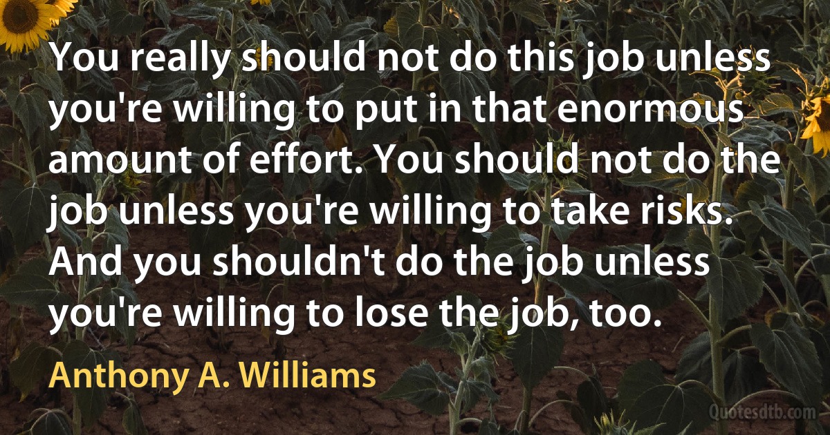 You really should not do this job unless you're willing to put in that enormous amount of effort. You should not do the job unless you're willing to take risks. And you shouldn't do the job unless you're willing to lose the job, too. (Anthony A. Williams)