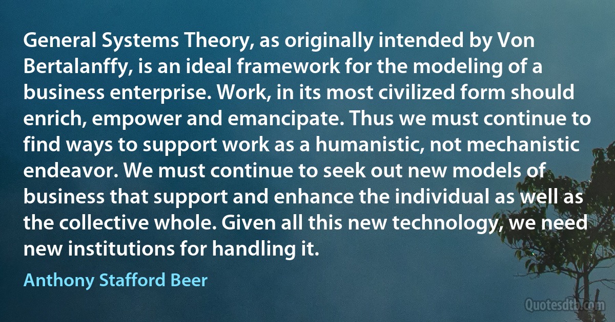 General Systems Theory, as originally intended by Von Bertalanffy, is an ideal framework for the modeling of a business enterprise. Work, in its most civilized form should enrich, empower and emancipate. Thus we must continue to find ways to support work as a humanistic, not mechanistic endeavor. We must continue to seek out new models of business that support and enhance the individual as well as the collective whole. Given all this new technology, we need new institutions for handling it. (Anthony Stafford Beer)