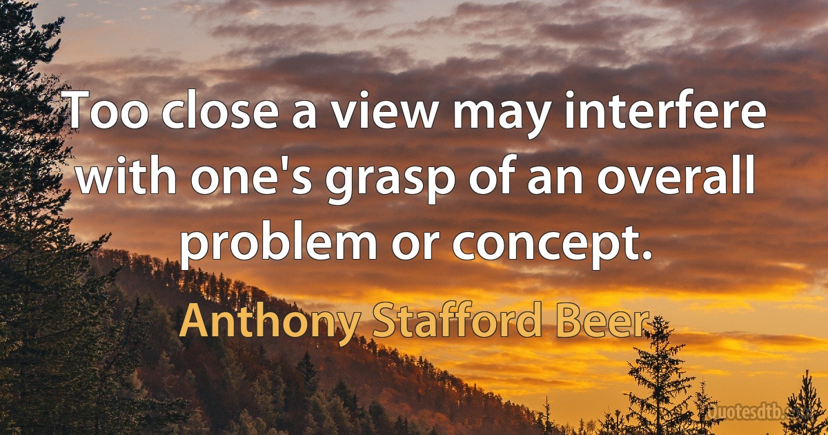 Too close a view may interfere with one's grasp of an overall problem or concept. (Anthony Stafford Beer)