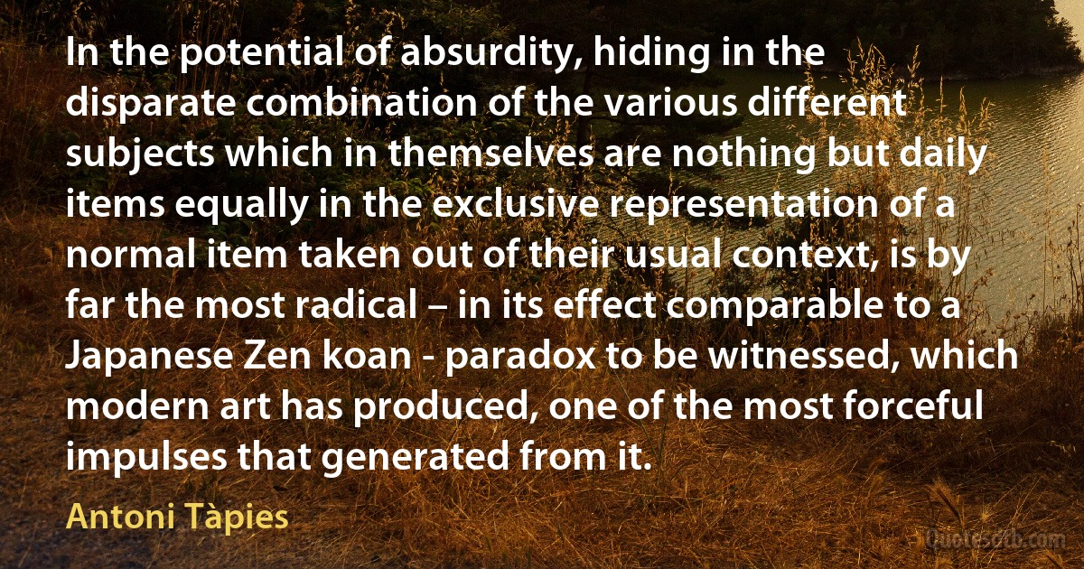 In the potential of absurdity, hiding in the disparate combination of the various different subjects which in themselves are nothing but daily items equally in the exclusive representation of a normal item taken out of their usual context, is by far the most radical – in its effect comparable to a Japanese Zen koan - paradox to be witnessed, which modern art has produced, one of the most forceful impulses that generated from it. (Antoni Tàpies)