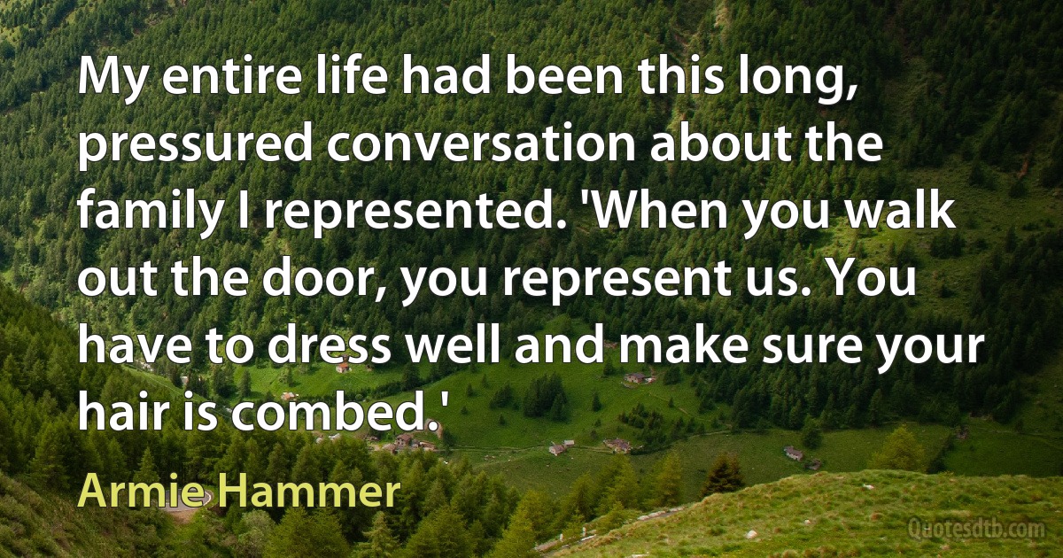 My entire life had been this long, pressured conversation about the family I represented. 'When you walk out the door, you represent us. You have to dress well and make sure your hair is combed.' (Armie Hammer)