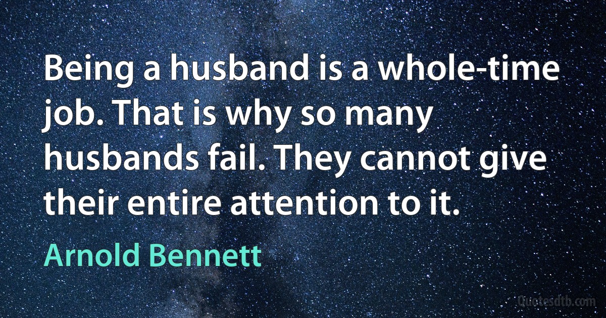 Being a husband is a whole-time job. That is why so many husbands fail. They cannot give their entire attention to it. (Arnold Bennett)