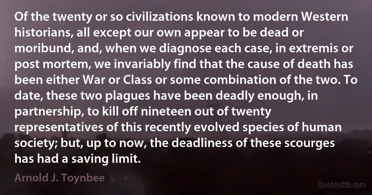 Of the twenty or so civilizations known to modern Western historians, all except our own appear to be dead or moribund, and, when we diagnose each case, in extremis or post mortem, we invariably find that the cause of death has been either War or Class or some combination of the two. To date, these two plagues have been deadly enough, in partnership, to kill off nineteen out of twenty representatives of this recently evolved species of human society; but, up to now, the deadliness of these scourges has had a saving limit. (Arnold J. Toynbee)