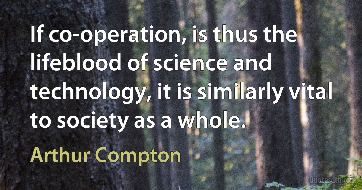 If co-operation, is thus the lifeblood of science and technology, it is similarly vital to society as a whole. (Arthur Compton)