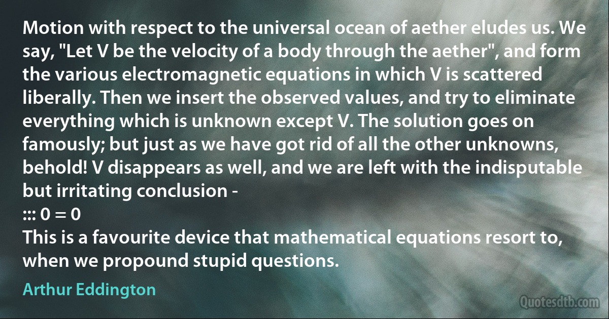 Motion with respect to the universal ocean of aether eludes us. We say, "Let V be the velocity of a body through the aether", and form the various electromagnetic equations in which V is scattered liberally. Then we insert the observed values, and try to eliminate everything which is unknown except V. The solution goes on famously; but just as we have got rid of all the other unknowns, behold! V disappears as well, and we are left with the indisputable but irritating conclusion -
::: 0 = 0
This is a favourite device that mathematical equations resort to, when we propound stupid questions. (Arthur Eddington)